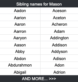 Sibling names for Mason Aadon	Aceson Aarion	Aceton Aaron	Acheron Aarron	Adam Aaryon	Addington Aason	Addison Abby	Addyson Abdon	Adison Abdurahmon	Adon Abigail	Adrion